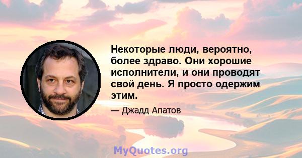 Некоторые люди, вероятно, более здраво. Они хорошие исполнители, и они проводят свой день. Я просто одержим этим.