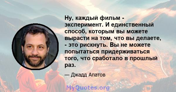 Ну, каждый фильм - эксперимент. И единственный способ, которым вы можете вырасти на том, что вы делаете, - это рискнуть. Вы не можете попытаться придерживаться того, что сработало в прошлый раз.