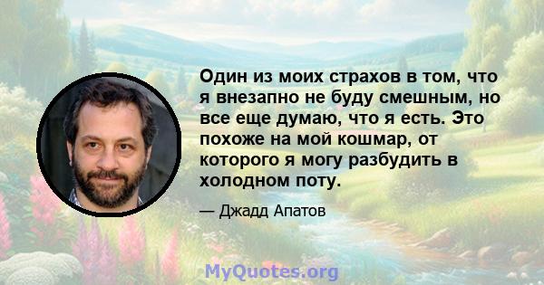 Один из моих страхов в том, что я внезапно не буду смешным, но все еще думаю, что я есть. Это похоже на мой кошмар, от которого я могу разбудить в холодном поту.