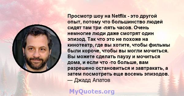 Просмотр шоу на Netflix - это другой опыт, потому что большинство людей сидят там три -пять часов. Очень немногие люди даже смотрят один эпизод. Так что это не похоже на кинотеатр, где вы хотите, чтобы фильмы были