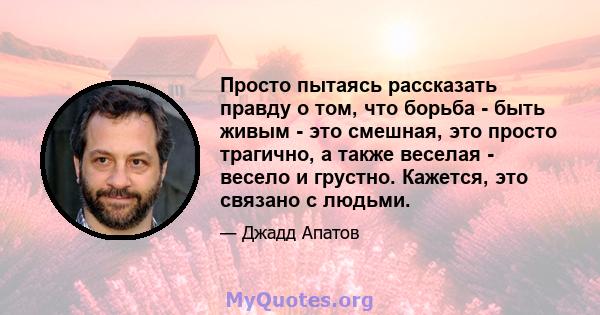 Просто пытаясь рассказать правду о том, что борьба - быть живым - это смешная, это просто трагично, а также веселая - весело и грустно. Кажется, это связано с людьми.