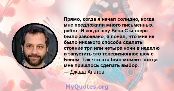 Прямо, когда я начал солидно, когда мне предложили много письменных работ. И когда шоу Бена Стиллера было завоевано, я понял, что мне не было никакого способа сделать стояние три или четыре ночи в неделю и запустить это 