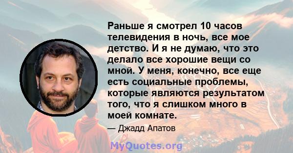 Раньше я смотрел 10 часов телевидения в ночь, все мое детство. И я не думаю, что это делало все хорошие вещи со мной. У меня, конечно, все еще есть социальные проблемы, которые являются результатом того, что я слишком