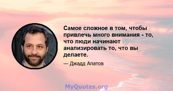 Самое сложное в том, чтобы привлечь много внимания - то, что люди начинают анализировать то, что вы делаете.