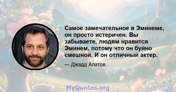 Самое замечательное в Эминеме, он просто истеричен. Вы забываете, людям нравится Эминем, потому что он буйно смешной. И он отличный актер.