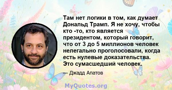 Там нет логики в том, как думает Дональд Трамп. Я не хочу, чтобы кто -то, кто является президентом, который говорит, что от 3 до 5 миллионов человек нелегально проголосовали, когда есть нулевые доказательства. Это