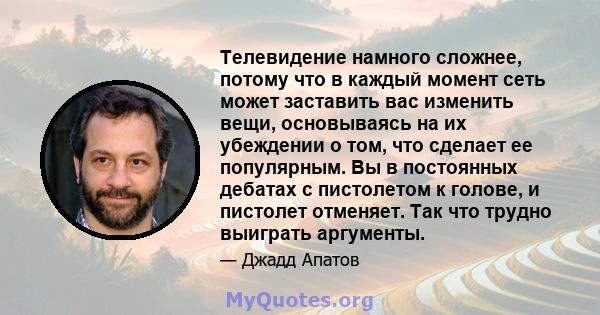 Телевидение намного сложнее, потому что в каждый момент сеть может заставить вас изменить вещи, основываясь на их убеждении о том, что сделает ее популярным. Вы в постоянных дебатах с пистолетом к голове, и пистолет