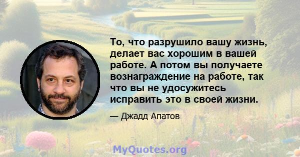 То, что разрушило вашу жизнь, делает вас хорошим в вашей работе. А потом вы получаете вознаграждение на работе, так что вы не удосужитесь исправить это в своей жизни.