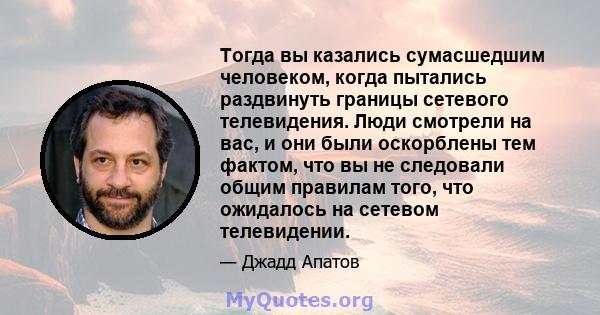 Тогда вы казались сумасшедшим человеком, когда пытались раздвинуть границы сетевого телевидения. Люди смотрели на вас, и они были оскорблены тем фактом, что вы не следовали общим правилам того, что ожидалось на сетевом