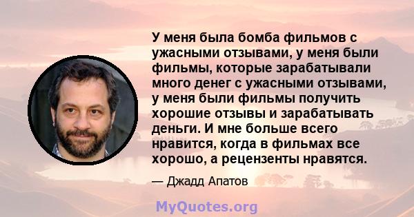 У меня была бомба фильмов с ужасными отзывами, у меня были фильмы, которые зарабатывали много денег с ужасными отзывами, у меня были фильмы получить хорошие отзывы и зарабатывать деньги. И мне больше всего нравится,