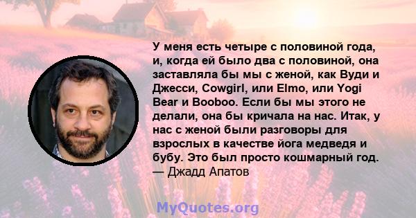 У меня есть четыре с половиной года, и, когда ей было два с половиной, она заставляла бы мы с женой, как Вуди и Джесси, Cowgirl, или Elmo, или Yogi Bear и Booboo. Если бы мы этого не делали, она бы кричала на нас. Итак, 