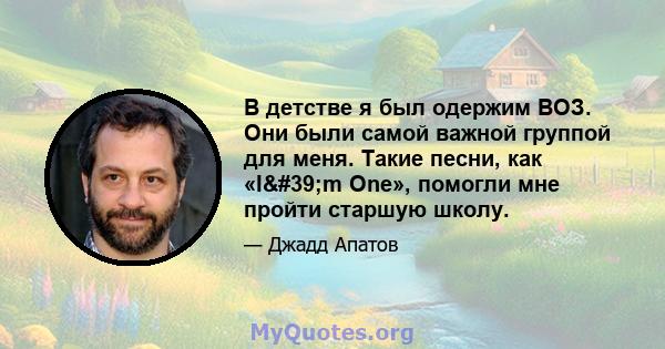 В детстве я был одержим ВОЗ. Они были самой важной группой для меня. Такие песни, как «I'm One», помогли мне пройти старшую школу.