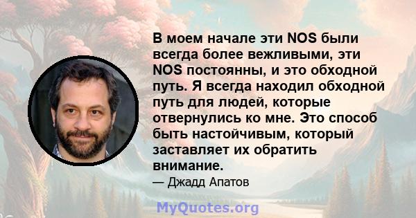 В моем начале эти NOS были всегда более вежливыми, эти NOS постоянны, и это обходной путь. Я всегда находил обходной путь для людей, которые отвернулись ко мне. Это способ быть настойчивым, который заставляет их