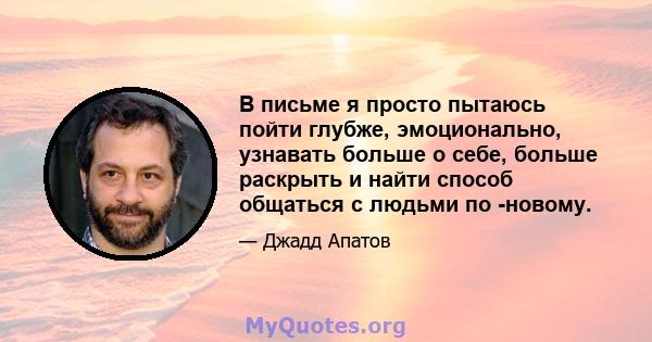 В письме я просто пытаюсь пойти глубже, эмоционально, узнавать больше о себе, больше раскрыть и найти способ общаться с людьми по -новому.