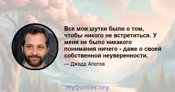 Все мои шутки были о том, чтобы никого не встретиться. У меня не было никакого понимания ничего - даже о своей собственной неуверенности.