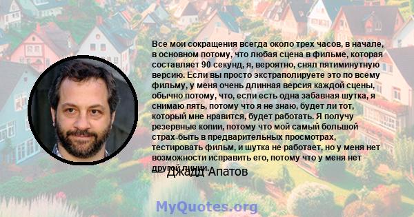 Все мои сокращения всегда около трех часов, в начале, в основном потому, что любая сцена в фильме, которая составляет 90 секунд, я, вероятно, снял пятиминутную версию. Если вы просто экстраполируете это по всему фильму, 