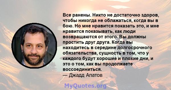 Все ранены. Никто не достаточно здоров, чтобы никогда не облажаться, когда вы в бою. Но мне нравится показать это, и мне нравится показывать, как люди возвращаются от этого. Вы должны простить друг друга. Когда вы