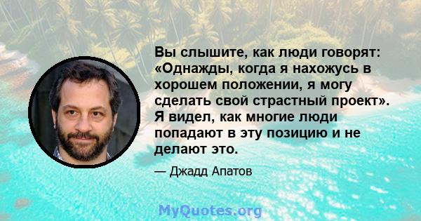 Вы слышите, как люди говорят: «Однажды, когда я нахожусь в хорошем положении, я могу сделать свой страстный проект». Я видел, как многие люди попадают в эту позицию и не делают это.