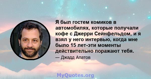 Я был гостем комиков в автомобилях, которые получали кофе с Джерри Сейнфельдом, и я взял у него интервью, когда мне было 15 лет-эти моменты действительно поражают тебя.