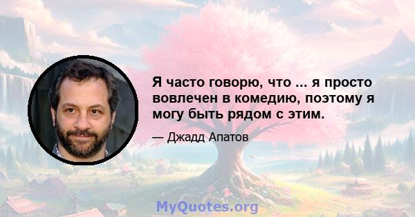 Я часто говорю, что ... я просто вовлечен в комедию, поэтому я могу быть рядом с этим.