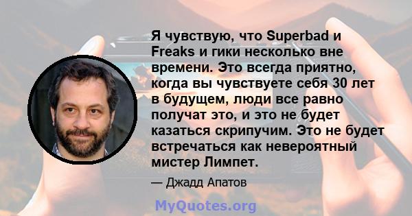 Я чувствую, что Superbad и Freaks и гики несколько вне времени. Это всегда приятно, когда вы чувствуете себя 30 лет в будущем, люди все равно получат это, и это не будет казаться скрипучим. Это не будет встречаться как