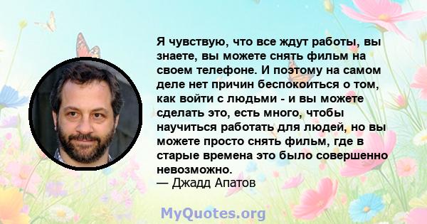 Я чувствую, что все ждут работы, вы знаете, вы можете снять фильм на своем телефоне. И поэтому на самом деле нет причин беспокоиться о том, как войти с людьми - и вы можете сделать это, есть много, чтобы научиться