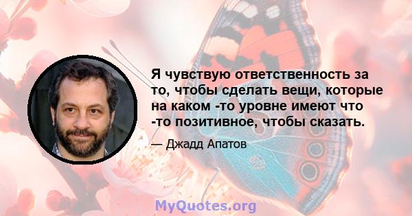 Я чувствую ответственность за то, чтобы сделать вещи, которые на каком -то уровне имеют что -то позитивное, чтобы сказать.