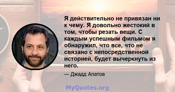 Я действительно не привязан ни к чему. Я довольно жестокий в том, чтобы резать вещи. С каждым успешным фильмом я обнаружил, что все, что не связано с непосредственной историей, будет вычеркнуть из него.