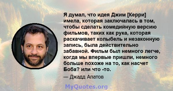 Я думал, что идея Джим [Керри] имела, которая заключалась в том, чтобы сделать комедийную версию фильмов, таких как рука, которая раскачивает колыбель и незаконную запись, была действительно забавной. Фильм был немного