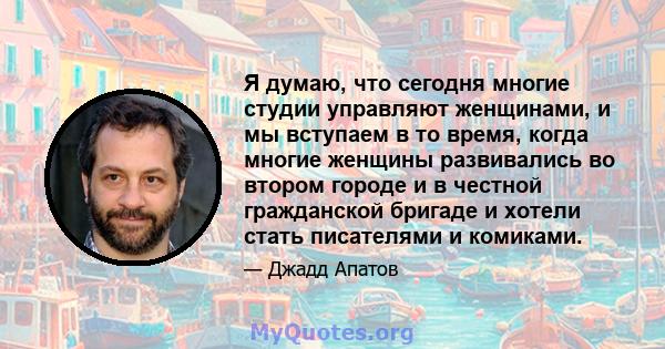 Я думаю, что сегодня многие студии управляют женщинами, и мы вступаем в то время, когда многие женщины развивались во втором городе и в честной гражданской бригаде и хотели стать писателями и комиками.