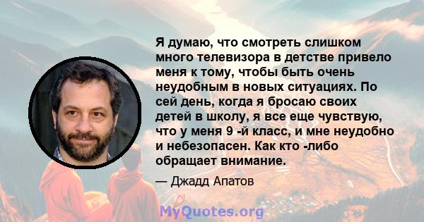 Я думаю, что смотреть слишком много телевизора в детстве привело меня к тому, чтобы быть очень неудобным в новых ситуациях. По сей день, когда я бросаю своих детей в школу, я все еще чувствую, что у меня 9 -й класс, и