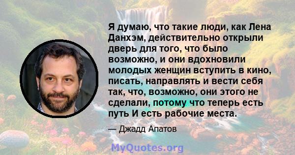 Я думаю, что такие люди, как Лена Данхэм, действительно открыли дверь для того, что было возможно, и они вдохновили молодых женщин вступить в кино, писать, направлять и вести себя так, что, возможно, они этого не