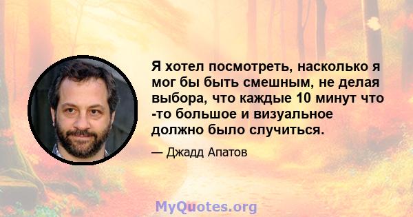 Я хотел посмотреть, насколько я мог бы быть смешным, не делая выбора, что каждые 10 минут что -то большое и визуальное должно было случиться.