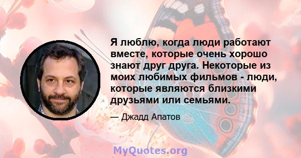 Я люблю, когда люди работают вместе, которые очень хорошо знают друг друга. Некоторые из моих любимых фильмов - люди, которые являются близкими друзьями или семьями.