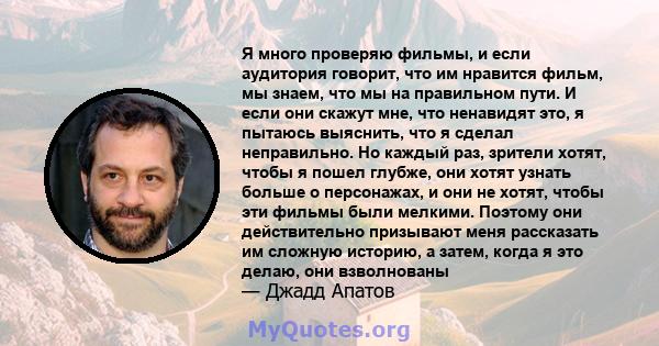 Я много проверяю фильмы, и если аудитория говорит, что им нравится фильм, мы знаем, что мы на правильном пути. И если они скажут мне, что ненавидят это, я пытаюсь выяснить, что я сделал неправильно. Но каждый раз,