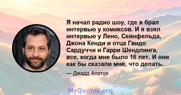 Я начал радио шоу, где я брал интервью у комиксов. И я взял интервью у Лено, Сейнфельда, Джона Кенди и отца Гвидо Сардуччи и Гарри Шендлинга, все, когда мне было 16 лет. И они как бы сказали мне, что делать.