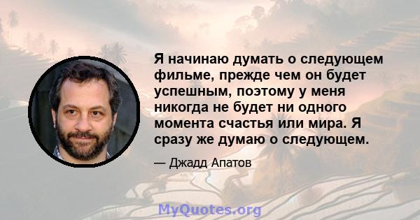 Я начинаю думать о следующем фильме, прежде чем он будет успешным, поэтому у меня никогда не будет ни одного момента счастья или мира. Я сразу же думаю о следующем.