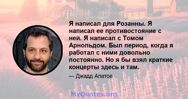 Я написал для Розанны. Я написал ее противостояние с ней. Я написал с Томом Арнольдом. Был период, когда я работал с ними довольно постоянно. Но я бы взял краткие концерты здесь и там.