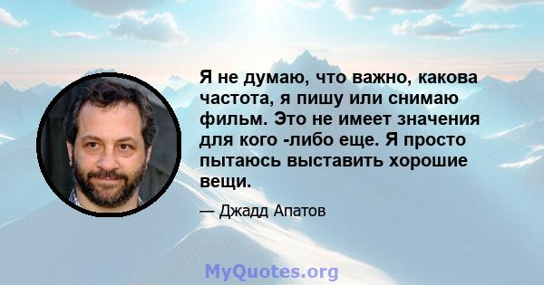 Я не думаю, что важно, какова частота, я пишу или снимаю фильм. Это не имеет значения для кого -либо еще. Я просто пытаюсь выставить хорошие вещи.