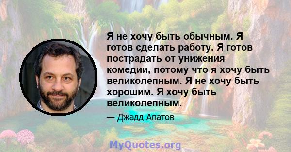 Я не хочу быть обычным. Я готов сделать работу. Я готов пострадать от унижения комедии, потому что я хочу быть великолепным. Я не хочу быть хорошим. Я хочу быть великолепным.