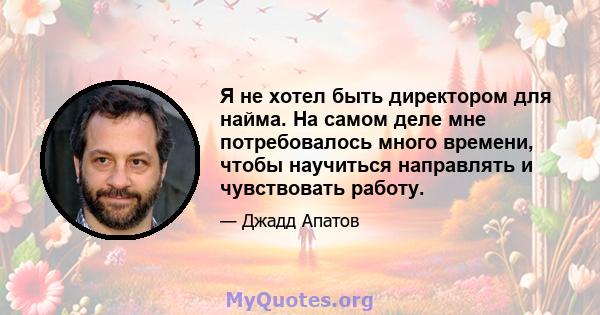 Я не хотел быть директором для найма. На самом деле мне потребовалось много времени, чтобы научиться направлять и чувствовать работу.