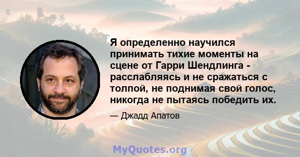 Я определенно научился принимать тихие моменты на сцене от Гарри Шендлинга - расслабляясь и не сражаться с толпой, не поднимая свой голос, никогда не пытаясь победить их.