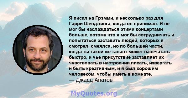 Я писал на Грэмми, и несколько раз для Гарри Шендлинга, когда он принимал. Я не мог бы наслаждаться этими концертами больше, потому что я мог бы сотрудничать и попытаться заставить людей, которых я смотрел, смеялся, но