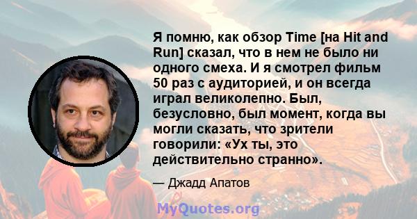 Я помню, как обзор Time [на Hit and Run] сказал, что в нем не было ни одного смеха. И я смотрел фильм 50 раз с аудиторией, и он всегда играл великолепно. Был, безусловно, был момент, когда вы могли сказать, что зрители