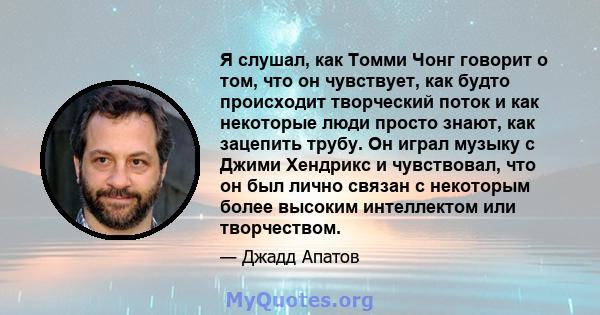 Я слушал, как Томми Чонг говорит о том, что он чувствует, как будто происходит творческий поток и как некоторые люди просто знают, как зацепить трубу. Он играл музыку с Джими Хендрикс и чувствовал, что он был лично