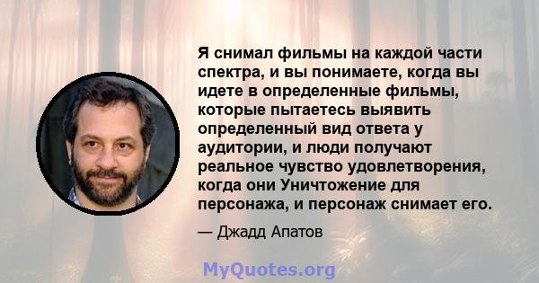 Я снимал фильмы на каждой части спектра, и вы понимаете, когда вы идете в определенные фильмы, которые пытаетесь выявить определенный вид ответа у аудитории, и люди получают реальное чувство удовлетворения, когда они