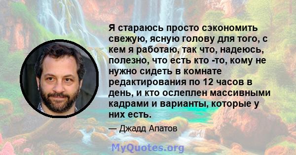 Я стараюсь просто сэкономить свежую, ясную голову для того, с кем я работаю, так что, надеюсь, полезно, что есть кто -то, кому не нужно сидеть в комнате редактирования по 12 часов в день, и кто ослеплен массивными