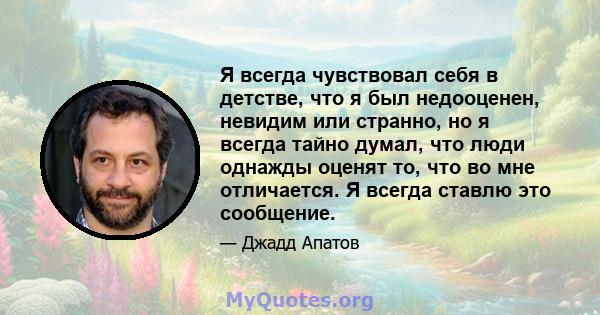 Я всегда чувствовал себя в детстве, что я был недооценен, невидим или странно, но я всегда тайно думал, что люди однажды оценят то, что во мне отличается. Я всегда ставлю это сообщение.