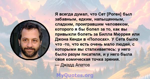 Я всегда думал, что Сет [Роген] был забавным, едким, напыщенным, сладким, проигравшим человеком, которого я бы болел за то, как вы привыкли болеть за Билла Мюррея или Джона Кенди в «Полосах». У Сета было что -то, что