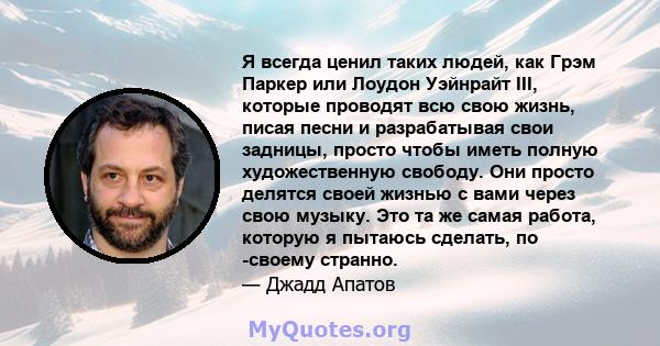 Я всегда ценил таких людей, как Грэм Паркер или Лоудон Уэйнрайт III, которые проводят всю свою жизнь, писая песни и разрабатывая свои задницы, просто чтобы иметь полную художественную свободу. Они просто делятся своей